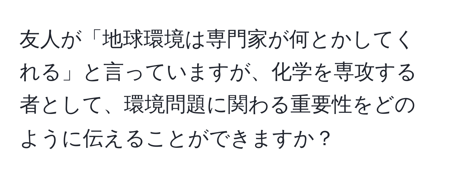 友人が「地球環境は専門家が何とかしてくれる」と言っていますが、化学を専攻する者として、環境問題に関わる重要性をどのように伝えることができますか？