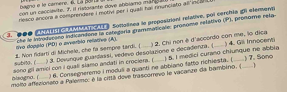 bagno e le camere. 6. La porta 
con un cacciavite. 7. Il ristorante dove abbiamo manglal 
riesco ancora a comprendere i motivi per i quali hai rinunciato all’incarc 
3. ANALISI GRAMMATICALE Sottolinea le proposizioni relative, poi cerchia gli elementi 
che le introducono indicandone la categoria grammaticale: pronome relativo (P), pronome rela- 
) 4. Gli Innocenti 
tivo dopplo (PD) o avverbio relativo (A). 
1. Non fidarti di Michele, che fa sempre tardi. ( ) 2. Chi non è d'accordo con me, lo dica 
subito. ( ) 3. Dovunque guardassi, vedevo desolazione e decadenza. (_ 
)7. Sono 
sono gli amici con i quali siamo andati in crociera. ( ) 5. I medici curano chiunque ne abbia 
bisogno. ( ) 6. Consegneremo i moduli a quanti ne abbiano fatto richiesta. ( 
molto affezionato a Palermo: è la città dove trascorrevo le vacanze da bambino. (_ . )