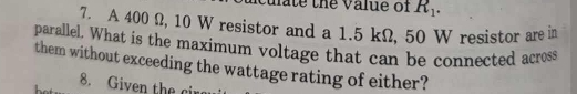 uate the value of R_1. 
7. A 400 Ω, 10 W resistor and a 1.5 kΩ, 50 W resistor are in 
parallel. What is the maximum voltage that can be connected across 
them without exceeding the wattage rating of either? 
8. Given the cir