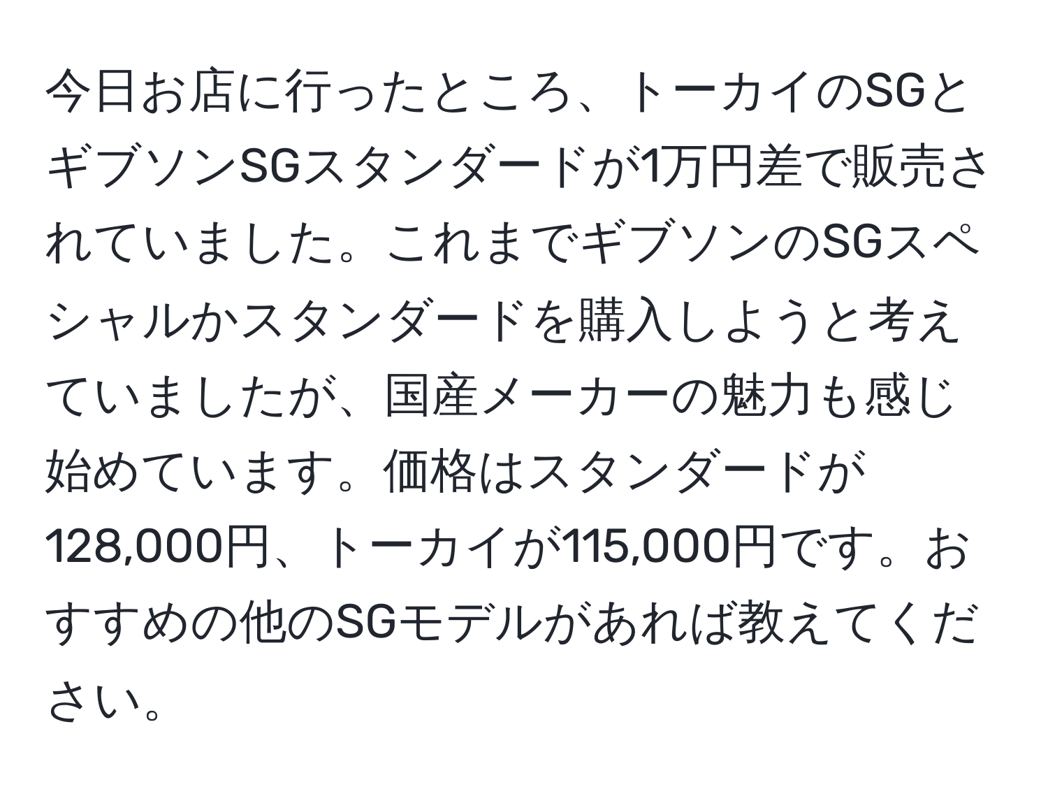 今日お店に行ったところ、トーカイのSGとギブソンSGスタンダードが1万円差で販売されていました。これまでギブソンのSGスペシャルかスタンダードを購入しようと考えていましたが、国産メーカーの魅力も感じ始めています。価格はスタンダードが128,000円、トーカイが115,000円です。おすすめの他のSGモデルがあれば教えてください。