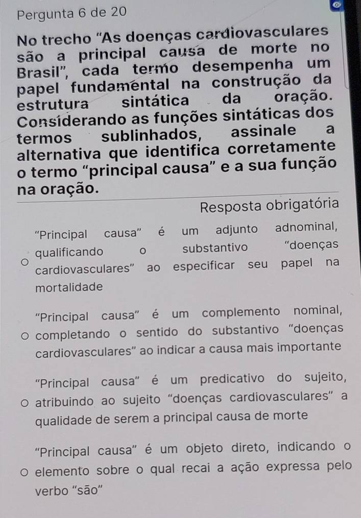 Pergunta 6 de 20
No trecho ''As doenças cardiovasculares
são a principal causa de morte no
Brasil", cada termo desempenha um
papel fundamental na construção da
estrutura a sintática da oração.
Considerando as funções sintáticas dos
termos sublinhados, assinale a
alternativa que identifica corretamente
o termo “principal causa” e a sua função
na oração.
Resposta obrigatória
''Principal causa'' é um adjunto adnominal,
qualificando substantivo "doenças
cardiovasculares” ao especificar seu papel na
mortalidade
''Principal causa'' é um complemento nominal,
completando o sentido do substantivo "doenças
cardiovasculares'' ao indicar a causa mais importante
''Principal causa'' é um predicativo do sujeito,
atribuindo ao sujeito “doenças cardiovasculares” a
qualidade de serem a principal causa de morte
''Principal causa'' é um objeto direto, indicando o
elemento sobre o qual recai a ação expressa pelo
verbo 'são”