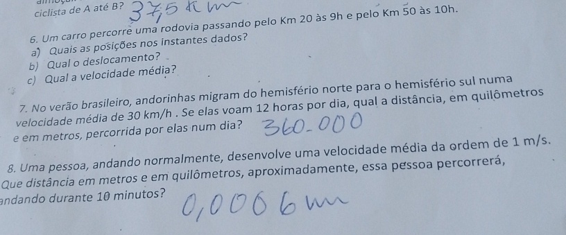 ciclista de A até B? 
6. Um carro percorre uma rodovia passando pelo Km 20 às 9h e pelo Km 50 às 10h. 
a) Quais as posições nos instantes dados? 
b) Qual o deslocamento? 
c) Qual a velocidade média? 
7. No verão brasileiro, andorinhas migram do hemisfério norte para o hemisfério sul numa 
velocidade média de 30 km/h. Se elas voam 12 horas por dia, qual a distância, em quilômetros 
e em metros, percorrida por elas num dia? 
8. Uma pessoa, andando normalmente, desenvolve uma velocidade média da ordem de 1 m/s. 
Que distância em metros e em quilômetros, aproximadamente, essa pessoa percorrerá, 
andando durante 10 minutos?