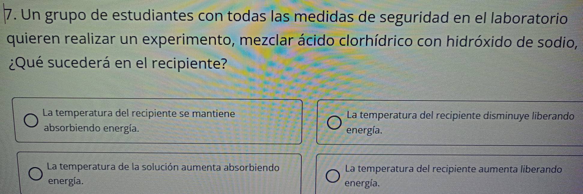 Un grupo de estudiantes con todas las medidas de seguridad en el laboratorio
quieren realizar un experimento, mezclar ácido clorhídrico con hidróxido de sodio,
¿Qué sucederá en el recipiente?
La temperatura del recipiente se mantiene La temperatura del recipiente disminuye liberando
absorbiendo energía. energía.
La temperatura de la solución aumenta absorbiendo La temperatura del recipiente aumenta liberando
energía. energía.