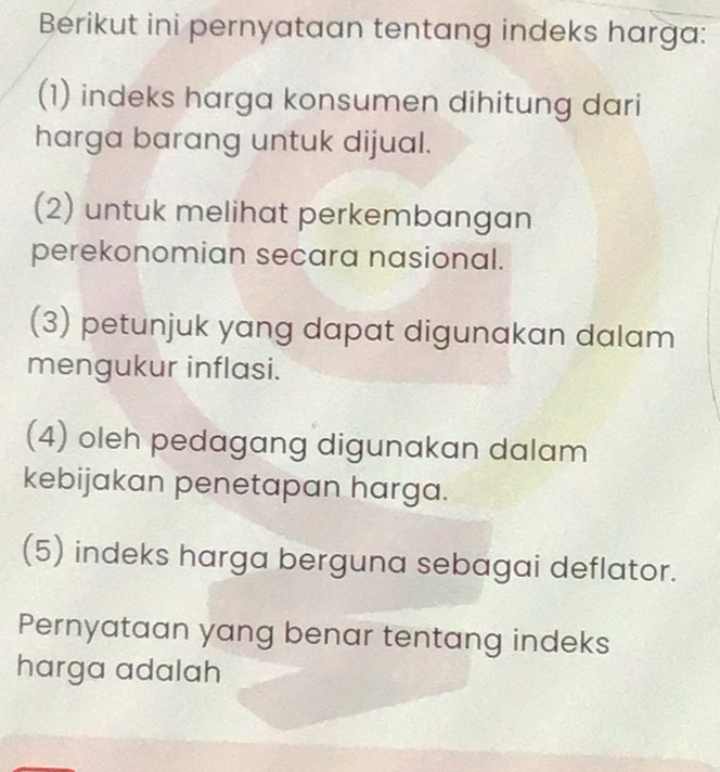 Berikut ini pernyataan tentang indeks harga:
(1) indeks harga konsumen dihitung dari
harga barang untuk dijual.
(2) untuk melihat perkembangan
perekonomian secara nasional.
(3) petunjuk yang dapat digunakan dalam
mengukur inflasi.
(4) oleh pedagang digunakan dalam
kebijakan penetapan harga.
(5) indeks harga berguna sebagai deflator.
Pernyataan yang benar tentang indeks
harga adalah