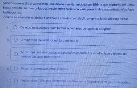 Sabemos que o Brasil atravessou uma ditadura militar iniciada em 1964 e que perdurou até 1985
Neste sentido um duro golpe aos movimentos sociais daquele período de caracterizou pelos Atos
Institucionais.
Analise as alternativas abaixo e assinale a correta com relação a repressão na ditadura militar.
A Os atos institucionais eram formas autoritárias de legitimar o regime.
B. O mais duro ato institucional foi o número 5.
A UNE era uma das poucas organizações populares que enfrentava o regime no
C. período dos alos institucionais.
D Todas as alternativas estão corretas
E Mesmo diante dos alos institucionais o Movimento Estudantil continuou suas ações.