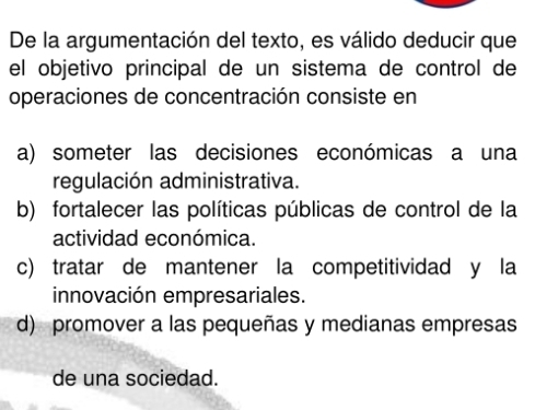 De la argumentación del texto, es válido deducir que
el objetivo principal de un sistema de control de
operaciones de concentración consiste en
a) someter las decisiones económicas a una
regulación administrativa.
b) fortalecer las políticas públicas de control de la
actividad económica.
c) tratar de mantener la competitividad y la
innovación empresariales.
d) promover a las pequeñas y medianas empresas
de una sociedad.