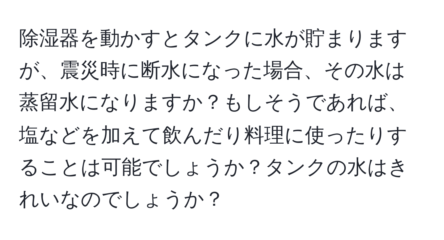 除湿器を動かすとタンクに水が貯まりますが、震災時に断水になった場合、その水は蒸留水になりますか？もしそうであれば、塩などを加えて飲んだり料理に使ったりすることは可能でしょうか？タンクの水はきれいなのでしょうか？