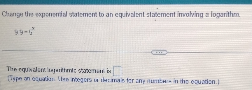 Change the exponential statement to an equivalent statement involving a logarithm.
9.9=5^x
The equivalent logarithmic statement is □. 
(Type an equation. Use integers or decimals for any numbers in the equation.)