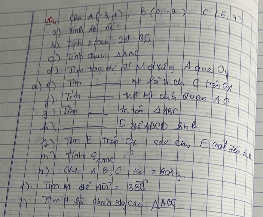 LD_D_4 A(-3,1), B(0,-2) C(5,7)
go fine overline AB L ot 
60 finh kchcach 2 B3C 
① hink cluvi △ ABC
gì jìn toa pè ì Màxg A qua Oy 
all e) Tinh _go paig c g tren cx 
4. T:h _vM cú doam Ao 
tr. fom 
g) J _ △ ABC
). _D beABe Bbe 
( Tim F tren cK sqo eh F coak den A 
m) Tín shAse = P 
h) C A B C IC 7 9ang 
1. Tim M due vector AM=3vector BC
ATm/ eh chan dg cad △ ABC