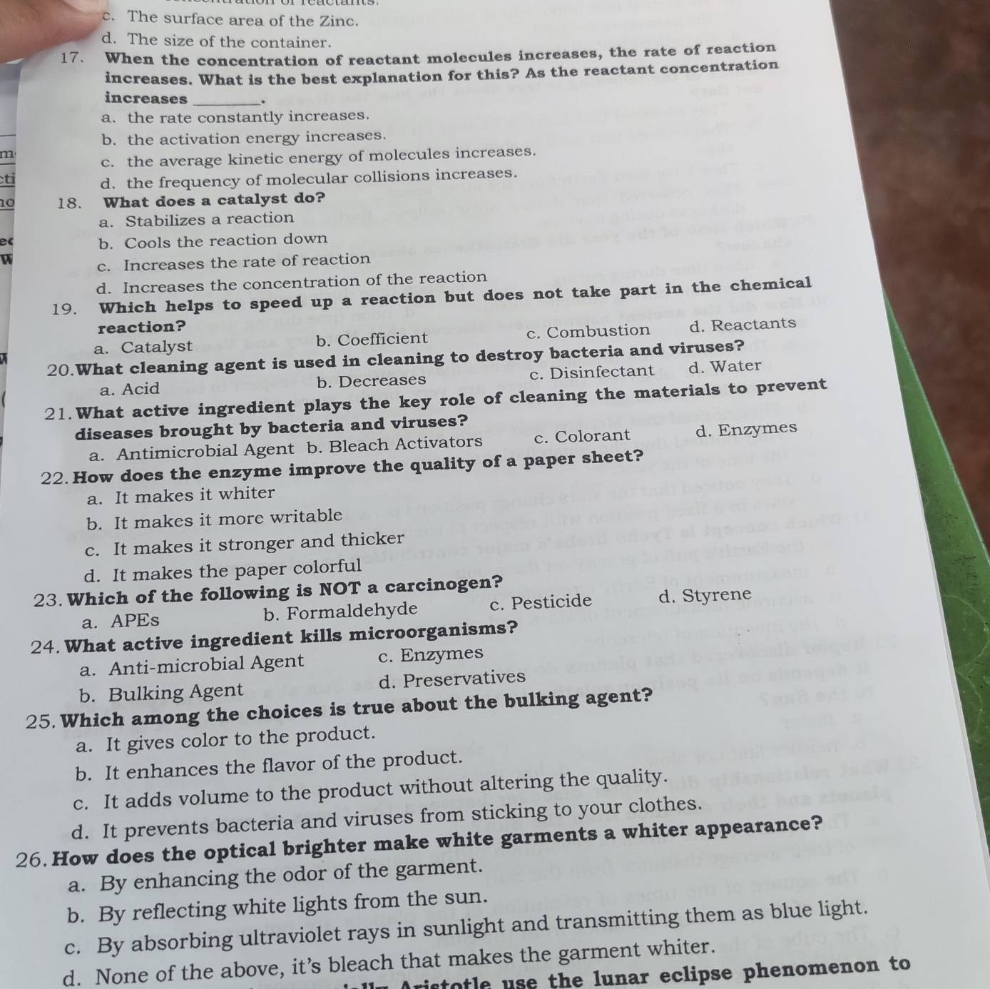 c. The surface area of the Zinc.
d. The size of the container.
17. When the concentration of reactant molecules increases, the rate of reaction
increases. What is the best explanation for this? As the reactant concentration
increases _.
a. the rate constantly increases.
b. the activation energy increases.
m
c. the average kinetic energy of molecules increases.
ti
d. the frequency of molecular collisions increases.
10 18. What does a catalyst do?
a. Stabilizes a reaction
e
b. Cools the reaction down
W
c. Increases the rate of reaction
d. Increases the concentration of the reaction
19. Which helps to speed up a reaction but does not take part in the chemical
reaction?
a. Catalyst b. Coefficient c. Combustion d. Reactants
20.What cleaning agent is used in cleaning to destroy bacteria and viruses?
a. Acid b. Decreases c. Disinfectant d. Water
21.What active ingredient plays the key role of cleaning the materials to prevent
diseases brought by bacteria and viruses?
a. Antimicrobial Agent b. Bleach Activators c. Colorant d. Enzymes
22. How does the enzyme improve the quality of a paper sheet?
a. It makes it whiter
b. It makes it more writable
c. It makes it stronger and thicker
d. It makes the paper colorful
23. Which of the following is NOT a carcinogen?
a. APEs b. Formaldehyde c. Pesticide d. Styrene
24. What active ingredient kills microorganisms?
a. Anti-microbial Agent c. Enzymes
b. Bulking Agent d. Preservatives
25. Which among the choices is true about the bulking agent?
a. It gives color to the product.
b. It enhances the flavor of the product.
c. It adds volume to the product without altering the quality.
d. It prevents bacteria and viruses from sticking to your clothes.
26. How does the optical brighter make white garments a whiter appearance?
a. By enhancing the odor of the garment.
b. By reflecting white lights from the sun.
c. By absorbing ultraviolet rays in sunlight and transmitting them as blue light.
d. None of the above, it’s bleach that makes the garment whiter.
n Aristotle use the lunar eclipse phenomenon to