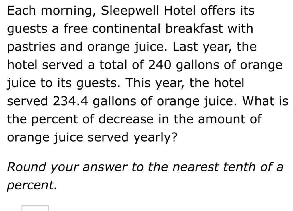 Each morning, Sleepwell Hotel offers its 
guests a free continental breakfast with 
pastries and orange juice. Last year, the 
hotel served a total of 240 gallons of orange 
juice to its guests. This year, the hotel 
served 234.4 gallons of orange juice. What is 
the percent of decrease in the amount of 
orange juice served yearly? 
Round your answer to the nearest tenth of a 
percent.