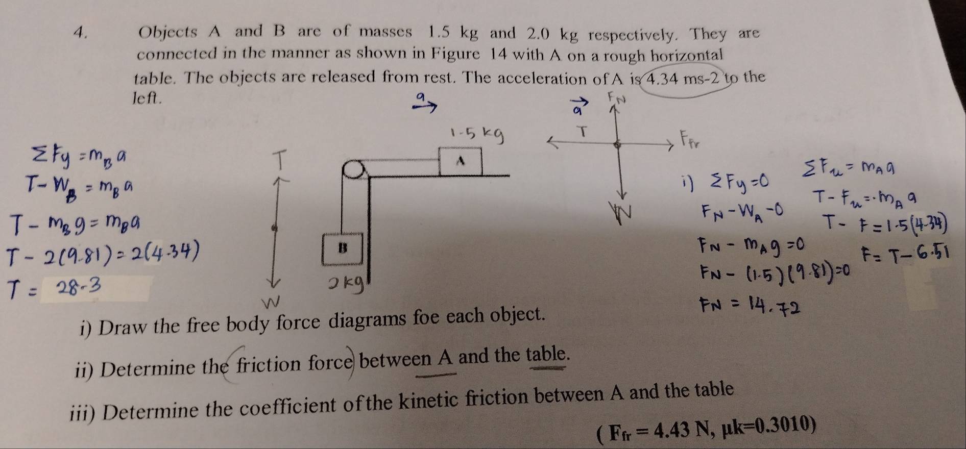 Objects A and B are of masses 1.5 kg and 2.0 kg respectively. They are 
connected in the manner as shown in Figure 14 with A on a rough horizontal 
table. The objects are released from rest. The acceleration of A is 4.34 ms-2 to the 
left. 
9 
A 
B 
i) Draw the free body force diagrams foe each object. 
ii) Determine the friction force between A and the table. 
iii) Determine the coefficient of the kinetic friction between A and the table
(F_fr=4.43N, mu k=0.3010)