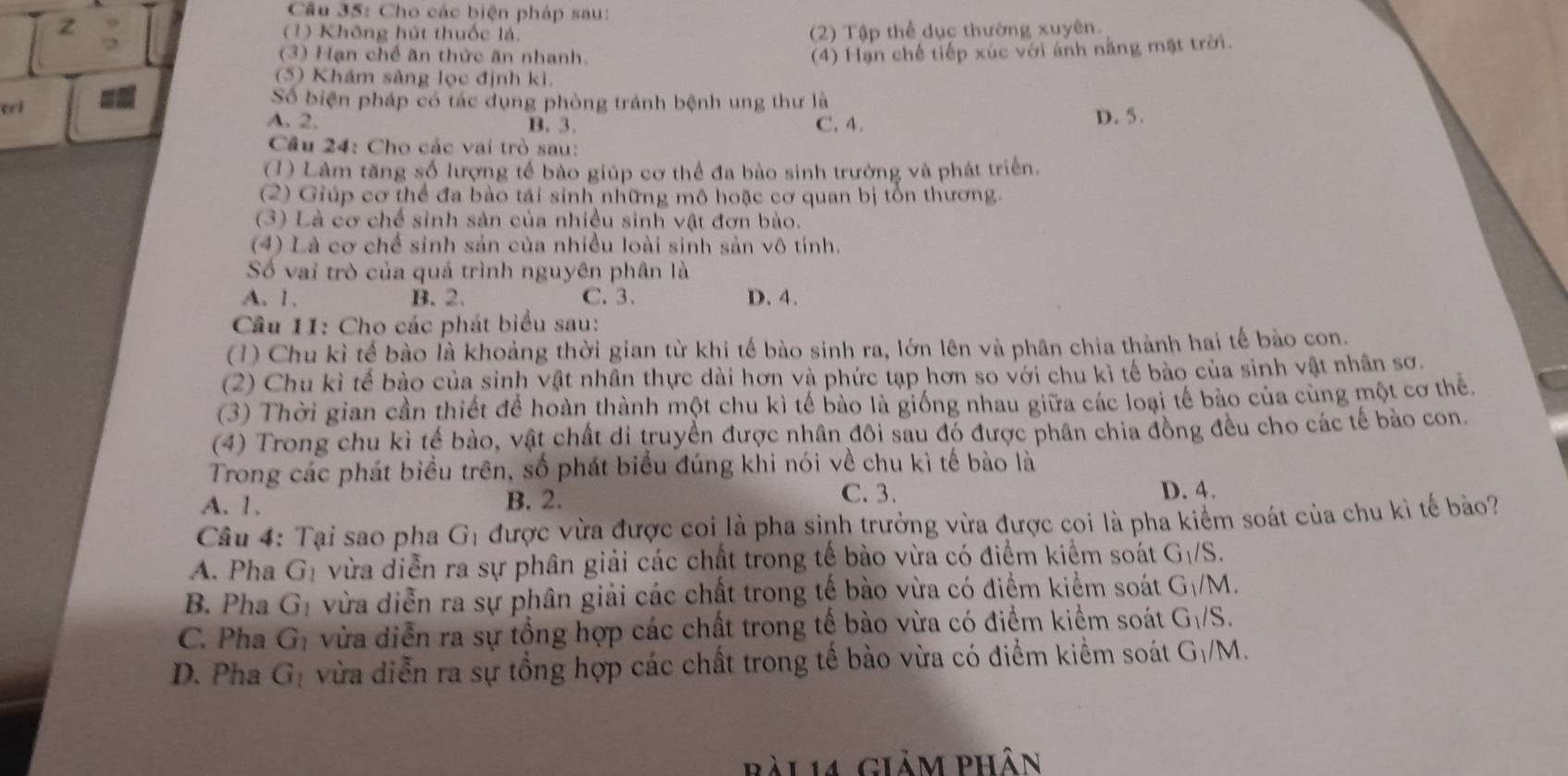 Cho các biện pháp sau:
(1) Không hút thuốc lá. (2) Tập thể dục thường xuyên.
(3) Hạn chế ăn thức ăn nhanh. (4) Hạn chế tiếp xúc với ánh năng mật trời.
(5) Khám sàng lọc định kì.
       
Số biện pháp có tác dụng phòng tránh bệnh ung thư là
ei A. 2. B. 3. C. 4. D. 5.
Cầâu 24: Cho các vai trò sau:
(1) Làm tăng số lượng tế bào giúp cơ thể đa bào sinh trưởng và phát triển.
(2) Giúp cơ thể đa bào tái sinh những mô hoặc cơ quan bị tổn thương.
(3) Là cơ chế sinh sản của nhiều sinh vật đơn bào.
(4) Là cơ chế sinh sản của nhiều loài sinh sản vô tính.
Số vai trò của quá trình nguyên phân là
A. 1. B. 2. C. 3. D. 4.
Câu 11: Cho các phát biểu sau:
(1) Chu kì tế bào là khoảng thời gian từ khi tế bào sinh ra, lớn lên và phân chia thành hai tế bào con.
(2) Chu kì tế bào của sinh vật nhân thực dài hơn và phức tạp hơn so với chu kỉ tế bào của sinh vật nhân sơ.
(3) Thời gian cần thiết để hoàn thành một chu kì tế bảo là giống nhau giữa các loại tế bào của cùng một cơ the
(4) Trong chu kì tế bào, vật chất di truyền được nhân đôi sau đó được phân chia đồng đều cho các tế bảo con
Trong các phát biểu trên, số phát biểu đúng khi nói về chu kì tế bào là
A. 1. B. 2.
C.3. D. 4.
Câu 4: Tại sao pha G_1 được vừa được coi là pha sinh trưởng vừa được coi là pha kiểm soát của chu kỉ tế bào?
A. Pha G_1 vừa diễn ra sự phân giải các chất trong tế bào vừa có điểm kiểm soát G_1/S.
B. Pha G_1 vừa diễn ra sự phân giải các chất trong tế bào vừa có điểm kiểm soát G_1/M.
C. Pha G_1 vừa diễn ra sự tổng hợp các chất trong tế bào vừa có điểm kiểm soát G_1/S.
D. Pha G_1 vừa diễn ra sự tổng hợp các chất trong tế bào vừa có điểm kiểm soát G_1/M.
Bài 14 giảm phân