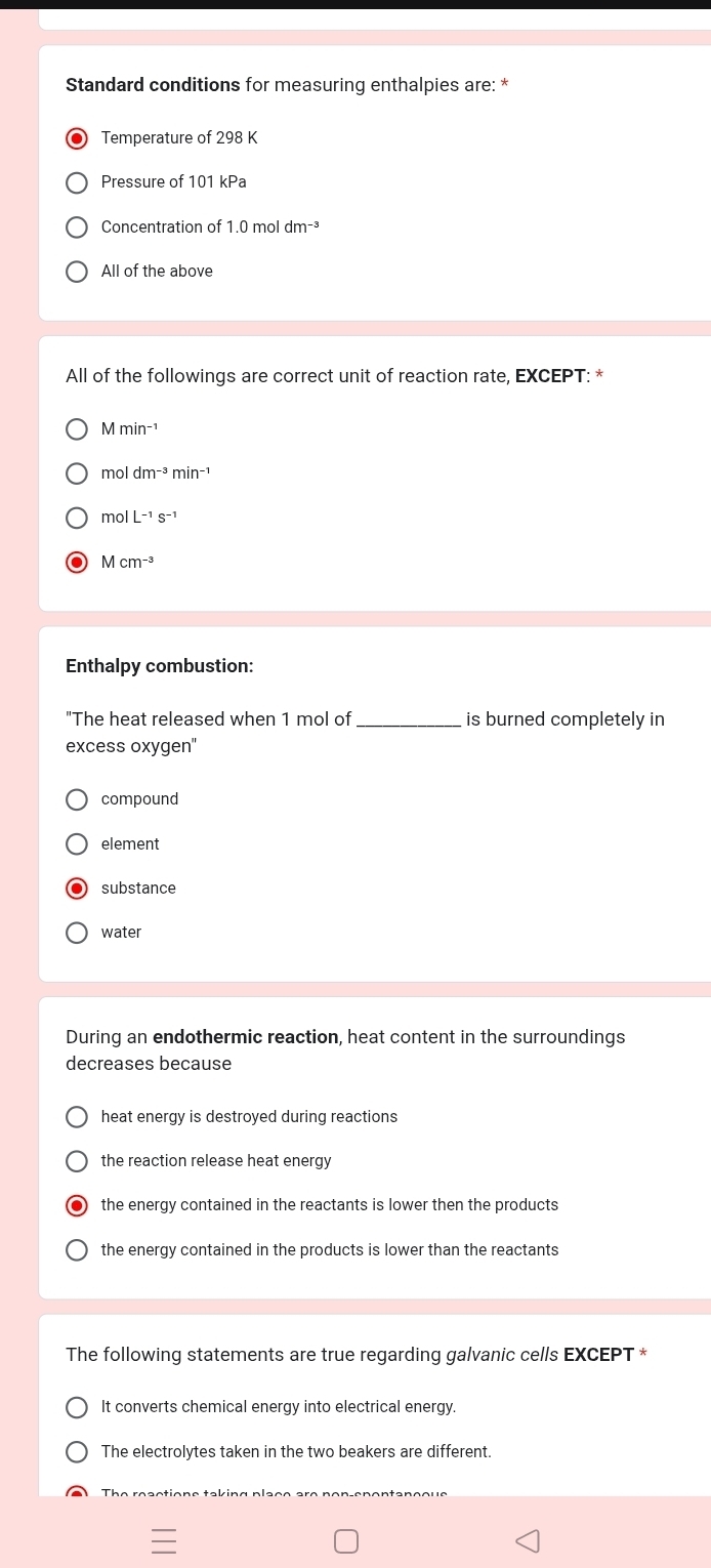 Standard conditions for measuring enthalpies are: *
Temperature of 298 K
Pressure of 101 kPa
Concentration of 1.0 mol dm^(-3)
All of the above
All of the followings are correct unit of reaction rate, EXCEPT: *
moldm^(-3)min^(-1)
molL^(-1)s^(-1)
Mcm^(-3)
Enthalpy combustion:
"The heat released when 1 mol of _is burned completely in
excess oxygen"
compound
element
substance
water
During an endothermic reaction, heat content in the surroundings
decreases beçause
heat energy is destroyed during reactions
the reaction release heat energy
the energy contained in the reactants is lower then the products
the energy contained in the products is lower than the reactants
The following statements are true regarding galvanic cells EXCEPT *
It converts chemical energy into electrical energy.
The electrolytes taken in the two beakers are different.