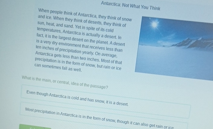 Antarctica: Not What You Think
When people think of Antarctica, they think of snow
and ice. When they think of deserts, they think of
sun, heat, and sand. Yet in spite of its cold
temperatures, Antarctica is actually a desert. In
fact, it is the largest desert on the planet. A desert
is a very dry environment that receives less than
ten inches of precipitation yearly. On average,
Antarctica gets less than two inches. Most of that
precipitation is in the form of snow, but rain or ice
can sometimes fall as well.
What is the main, or central, idea of the passage?
Even though Antarctica is cold and has snow, it is a desert.
Most precipitation in Antarctica is in the form of snow, though it can also get rain or ice