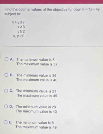 Find the optimal values of the objective function F=7x+4y
subject to:
x+y≤ 7
x≥ 3
y≥ 2
x, y≥ 0
A. The minimum value is 8
The maximum value is 37
B. The minimum value is 26
The maximum value is 40
C. The minimum value is 21
The maximum value is 49
D. The minimum value is 29
The maximum value is 43
E. The minimum value is 8
The maximum value is 49