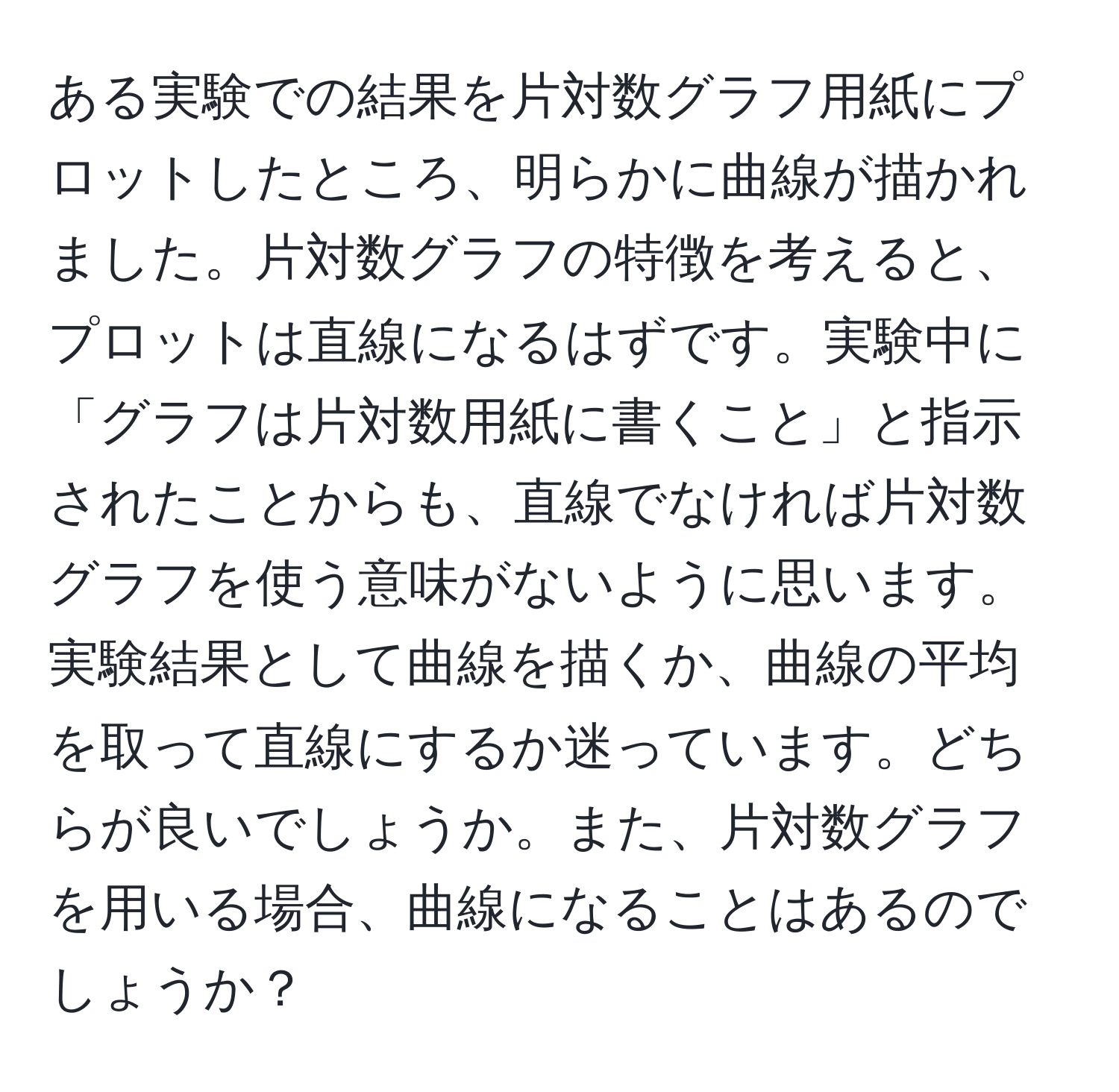 ある実験での結果を片対数グラフ用紙にプロットしたところ、明らかに曲線が描かれました。片対数グラフの特徴を考えると、プロットは直線になるはずです。実験中に「グラフは片対数用紙に書くこと」と指示されたことからも、直線でなければ片対数グラフを使う意味がないように思います。実験結果として曲線を描くか、曲線の平均を取って直線にするか迷っています。どちらが良いでしょうか。また、片対数グラフを用いる場合、曲線になることはあるのでしょうか？