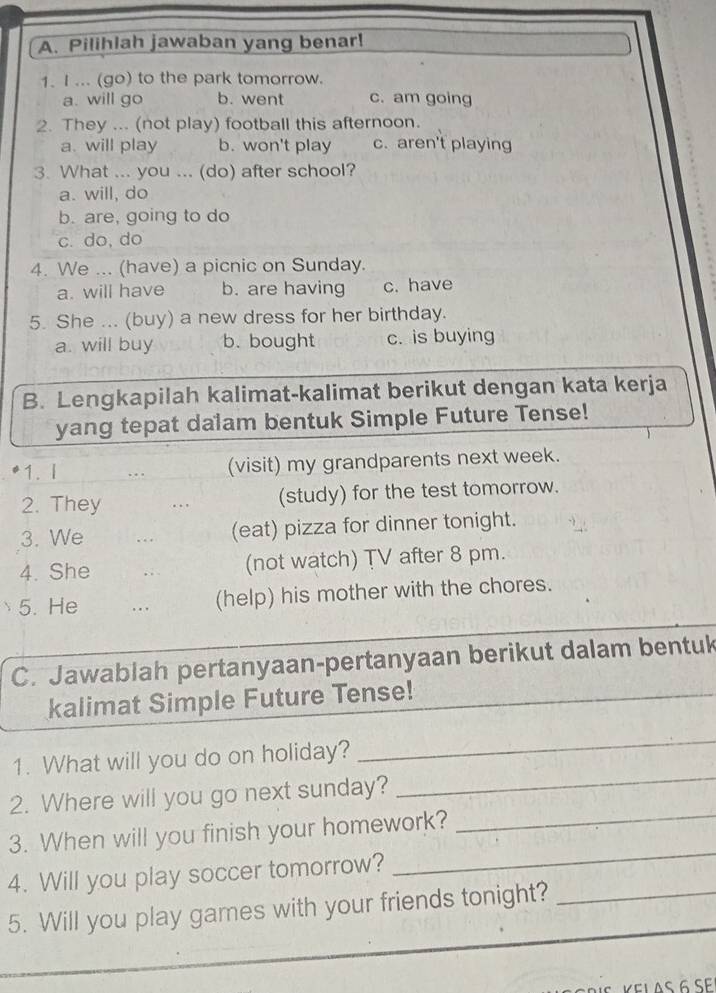 Pilihlah jawaban yang benar!
1. I ... (go) to the park tomorrow.
a. will go b. went c. am going
2. They ... (not play) football this afternoon.
a. will play b. won't play c. aren't playing
3. What ... you ... (do) after school?
a. will, do
b. are, going to do
c. do, do
4. We ... (have) a picnic on Sunday.
a. will have b. are having c. have
5. She ... (buy) a new dress for her birthday.
a. will buy b. bought c. is buying
B. Lengkapilah kalimat-kalimat berikut dengan kata kerja
yang tepat dalam bentuk Simple Future Tense!
1. I . (visit) my grandparents next week.
2. They .. (study) for the test tomorrow.
3. We . (eat) pizza for dinner tonight.
4. She , . (not watch) TV after 8 pm.
5. He . . . (help) his mother with the chores.
C. Jawablah pertanyaan-pertanyaan berikut dalam bentuk
kalimat Simple Future Tense!
_
_
1. What will you do on holiday?
_
2. Where will you go next sunday?
3. When will you finish your homework?_
4. Will you play soccer tomorrow?
_
5. Will you play games with your friends tonight?_
KELAS 6 SE