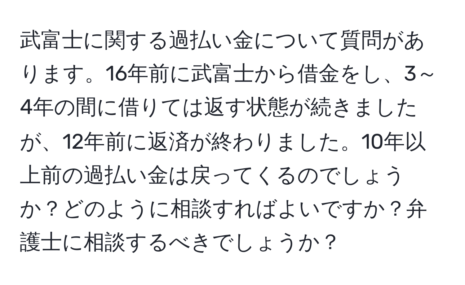 武富士に関する過払い金について質問があります。16年前に武富士から借金をし、3～4年の間に借りては返す状態が続きましたが、12年前に返済が終わりました。10年以上前の過払い金は戻ってくるのでしょうか？どのように相談すればよいですか？弁護士に相談するべきでしょうか？