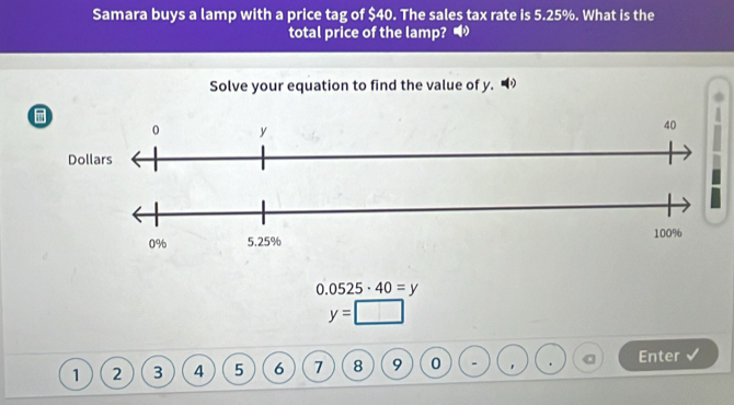 Samara buys a lamp with a price tag of $40. The sales tax rate is 5.25%. What is the 
total price of the lamp? • 
Solve your equation to find the value of y.
0.0525· 40=y
y=
1 2 3 4 5 6 7 8 9 0 - Enter