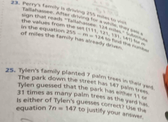 Perry's family is driving 255 miles to visit 
Talla assee. A fter driv in fo a w h i e , t a 
sign that reads "Tallahassee: 1 
the values from the set 
in the equation 255-m=124  111,121,131,141 24 m ies ti ut 
of miles the family has already driven. 
for m 
to find the number 
25. Tylen's family planted 7 palm trees in their yard 
The park down the street has 147 palm trees. 
Tylen guessed that the park has either 11 or
31 times as many palm trees as the yard has. 
Is either of Tylen's guesses correct? Use the 
equation 7n=147 to justify your answer.