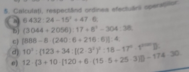 Calculaţi, respectând ordinea efectuar operatilor 
a 6432:24-15^2+47· 6; 
b) (3044+2056):17+8^3-304:38
c) [888-8· (240:6+216:6)]:4 : 
d) 
e) 12·  3+10· [120+6· (15· 5+25· 3)] -174· 30 10^3: 123+34:[(2· 3^2)^2:18-17^0· 1^(2000)]