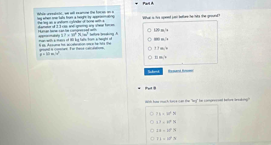 While unrealistic, we will examine the forces on a
leg when one falls from a height by approximating What is his speed just before he hits the ground?
the leg as a uniform cylinder of bone with a
diameter of 2.3 cm and ignoring any shear forces
Human bone can be compressed with 120 m/s
approximately 1.7* 10^8N/m^2 before breaking. A
man with a mass of 80 kg falls from a height of 880 m/s
6 m. Assume his acceleration once he hits the
ground is constant. For these calculations. 7.7 m/s
g=10m/s^2
11 m/s
Submit Reguest Answer
Part B
With how much force can the "leg" be compressed before breaking?
71* 10^4N
1.7* 10^4N
2.8* 10^5N
7.1* 10^8N