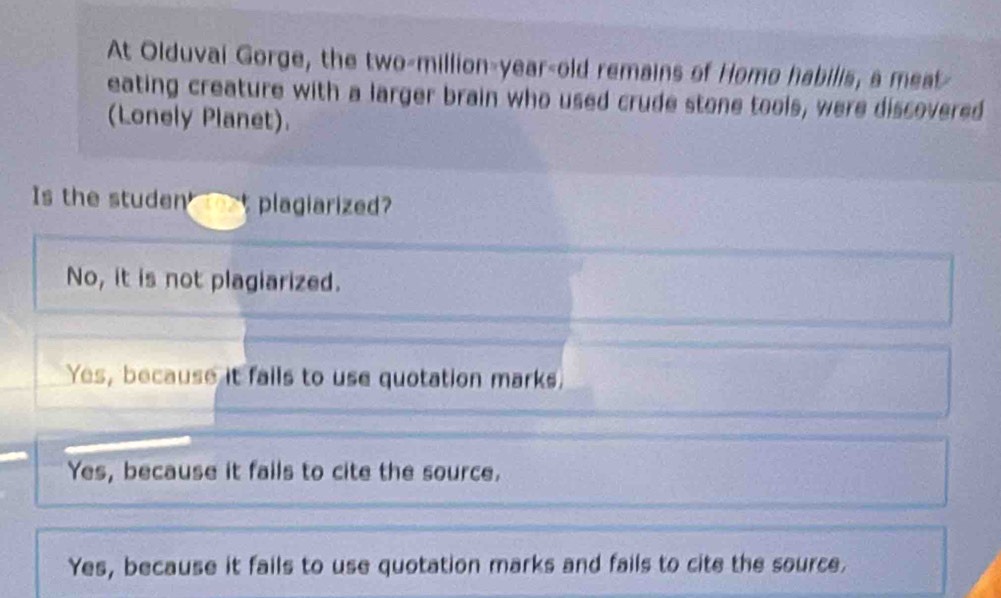 At Olduval Gorge, the two-million-year-old remains of Homo habilis, a meat
eating creature with a larger brain who used crude stone tools, were discovered
(Lonely Planet).
Is the studen __ plagiarized?
No, it is not plagiarized.
Yes, because it fails to use quotation marks.
Yes, because it fails to cite the source.
Yes, because it fails to use quotation marks and fails to cite the source.