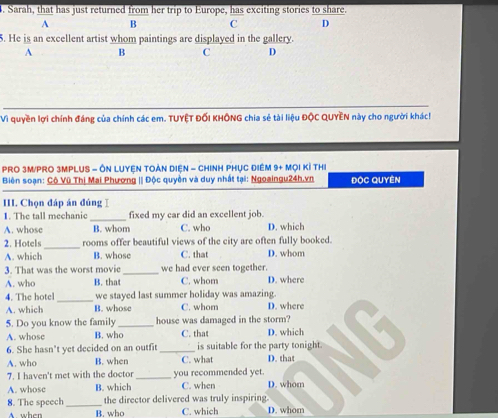 Sarah, that has just returned from her trip to Europe, has exciting stories oshare
A B C D
5. He is an excellent artist whom paintings are displayed in the gallery.
A B C D
Vì quyền lợi chính đáng của chính các em. TUYÊT ĐỐI KHÔNG chia sẻ tài liệu ĐộC QUYÈN này cho người khác!
PRO 3M/PRO 3MPLUS - ÔN LUYEN TOẢN DIệN - CHINH PHỤC ĐIÊM 9+ MọI Kỉ THI
Biên soạn: Cô Vũ Thị Mai Phương || Độc quyền và duy nhất tại: Ngoaingu24h.vn ĐộC Quyên
III. Chọn đáp án đúngⅠ
1. The tall mechanic_ fixed my car did an excellent job.
A. whose B. whom C. who D. which
2. Hotels_ rooms offer beautiful views of the city are often fully booked.
A. which B. whose C. that D. whom
3. That was the worst movic _we had ever seen together.
A. who B. that C. whom D. where
4. The hotel _we stayed last summer holiday was amazing.
A. which B. whose C. whom D. where
5. Do you know the family _house was damaged in the storm?
A. whose B. who C. that D. which
6. She hasn't yet decided on an outfit _is suitable for the party tonight.
A. who B. when C. what D. that
7. I haven't met with the doctor _you recommended yet.
A. whose B. which C. when D. whom
8. The speech_ the director delivered was truly inspiring.
A. when B. who C. which D. whom