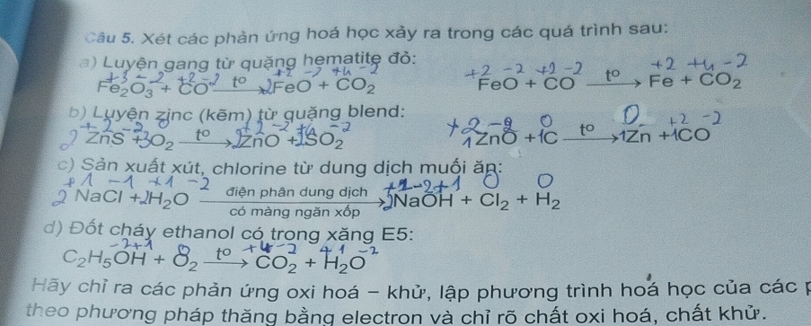 Xét các phản ứng hoá học xảy ra trong các quá trình sau: 
a) Luyện gang từ quặng hẹmatite đỏ: 
Fesō: +cu eO+CO_2
FeO+C Fe+CO_2
b) Luyện zinc (kẽm) từ quặng blend:
∠ n5 SO_2
+ISO.
ndelta +1C xrightarrow t^01Zn+1CO
c) Sản xuất xút, chlorine từ dung dịch muối ăn: 
điện phân dung dịch NaC OH+Cl_2+H_2
màng ngǎn x^6p
d) Đốt cháy ethanol có trong xăng E5:
C_2H_5OH+ xrightarrow t^0CO_2+H_2O
Hãy chỉ ra các phản ứng oxi hoá - khử, lập phương trình hoá học của các p 
theo phương pháp thăng bằng electron và chỉ rõ chất oxi hoá, chất khử.