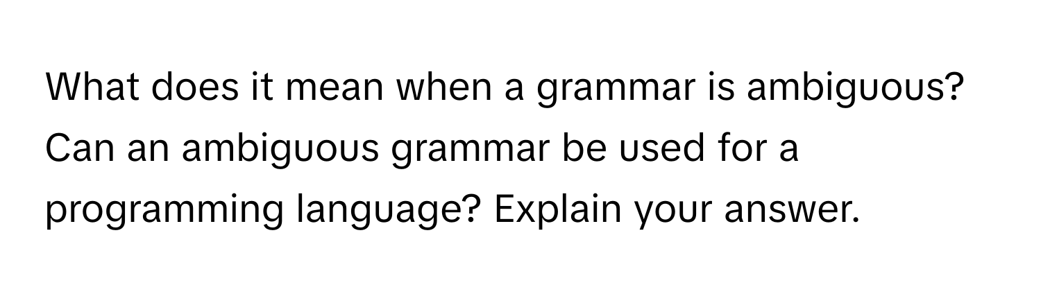 What does it mean when a grammar is ambiguous? Can an ambiguous grammar be used for a programming language? Explain your answer.