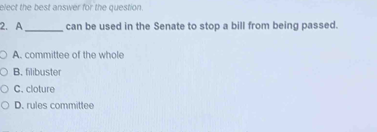 elect the best answer for the question.
2. A _can be used in the Senate to stop a bill from being passed.
A. committee of the whole
B. filibuster
C. cloture
D. rules committee