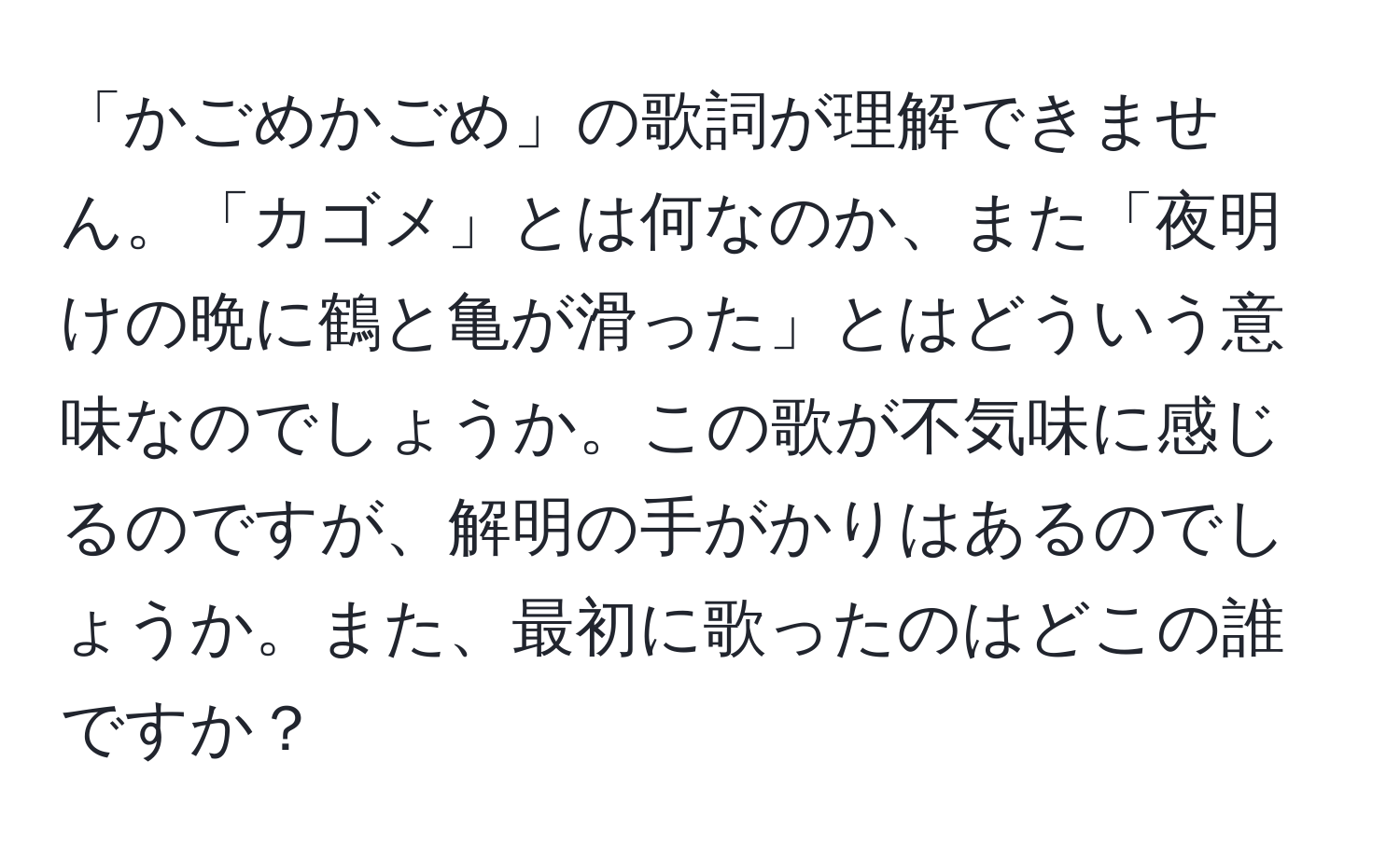 「かごめかごめ」の歌詞が理解できません。「カゴメ」とは何なのか、また「夜明けの晩に鶴と亀が滑った」とはどういう意味なのでしょうか。この歌が不気味に感じるのですが、解明の手がかりはあるのでしょうか。また、最初に歌ったのはどこの誰ですか？