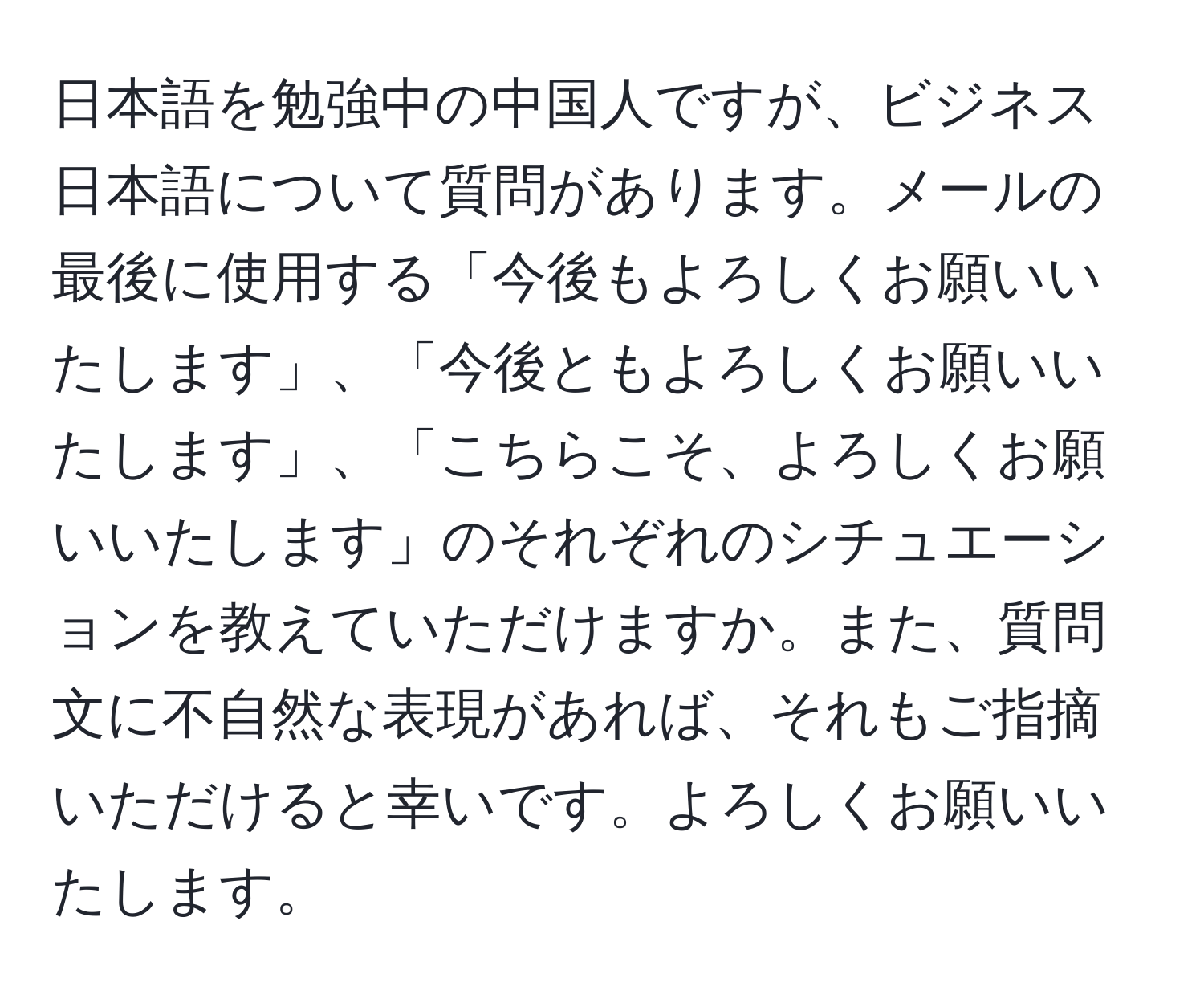 日本語を勉強中の中国人ですが、ビジネス日本語について質問があります。メールの最後に使用する「今後もよろしくお願いいたします」、「今後ともよろしくお願いいたします」、「こちらこそ、よろしくお願いいたします」のそれぞれのシチュエーションを教えていただけますか。また、質問文に不自然な表現があれば、それもご指摘いただけると幸いです。よろしくお願いいたします。