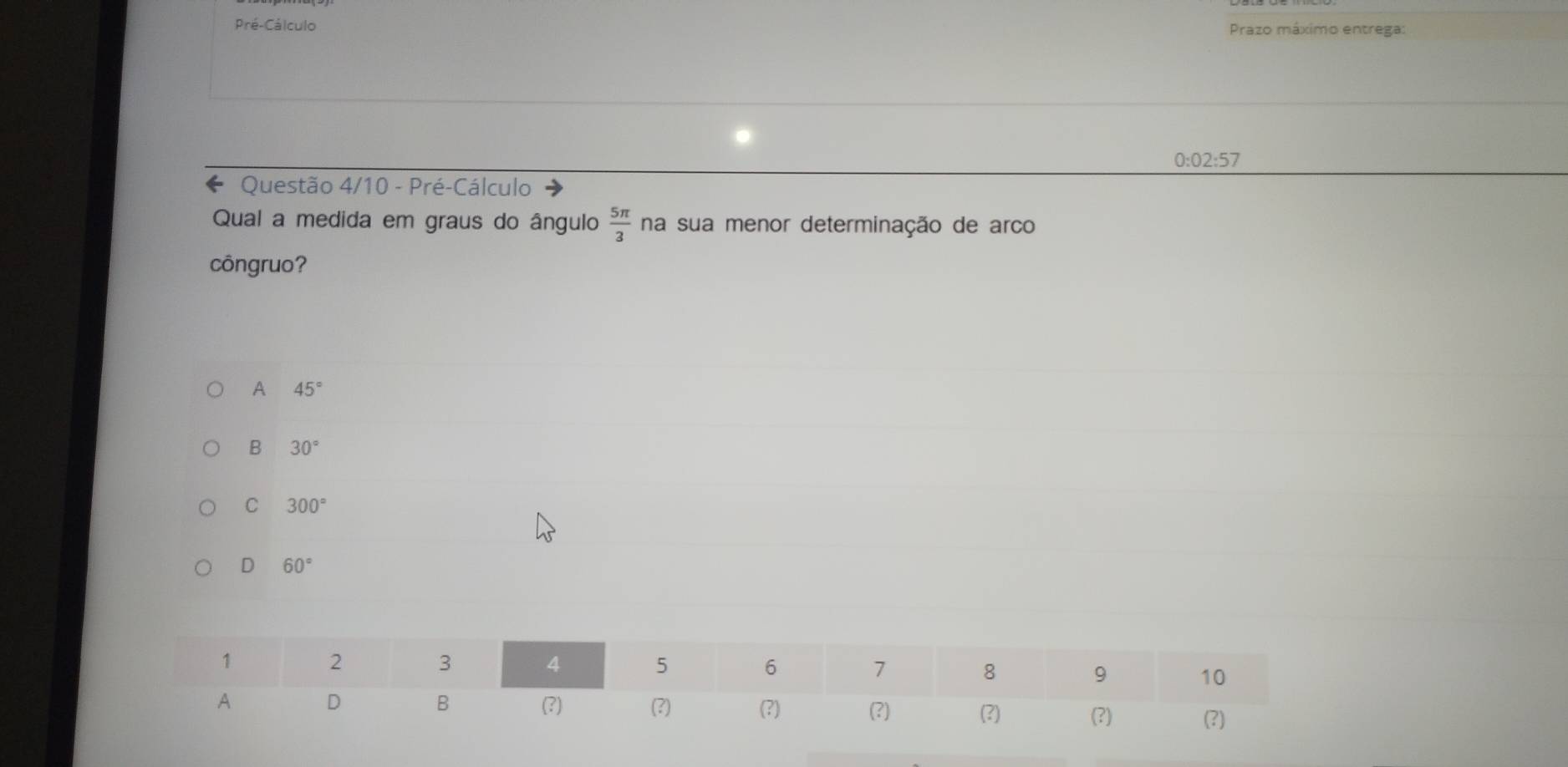 Pré-Cálculo Prazo máximo entrega:
0:02:57
* Questão 4/10 - Pré-Cálculo
Qual a medida em graus do ângulo  5π /3  na sua menor determinação de arco
côngruo?
A 45°
B 30°
C 300°
D 60°