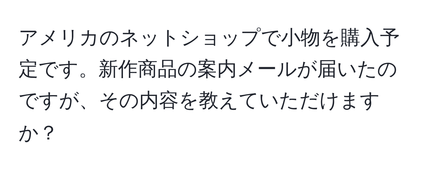 アメリカのネットショップで小物を購入予定です。新作商品の案内メールが届いたのですが、その内容を教えていただけますか？
