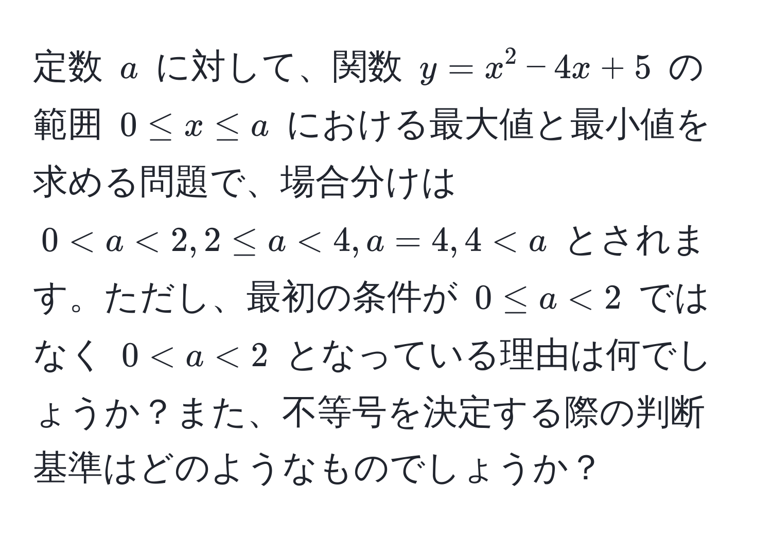 定数 $a$ に対して、関数 $y = x^2 - 4x + 5$ の範囲 $0 ≤ x ≤ a$ における最大値と最小値を求める問題で、場合分けは $0 < a < 2, 2 ≤ a < 4, a = 4, 4 < a$ とされます。ただし、最初の条件が $0 ≤ a < 2$ ではなく $0 < a < 2$ となっている理由は何でしょうか？また、不等号を決定する際の判断基準はどのようなものでしょうか？