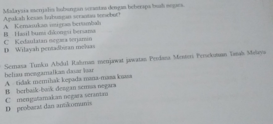 Malaysia menjalín hubungan serantau dengan beberapa buah negara.
Apakah kesan hubungan serantau tersebut?
A Kemasukan imigran bertambah
B Hasil bumi dikongsi bersama
C Kedaulatan negara terjamin
D Wilayah pentadbiran meluas
Semasa Tunku Abdul Rahman menjawat jawatan Perdana Menteri Persekutuan Tanah Melayu
beliau mengamalkan dasar luar
A tídak memihak kepada mana-mana kuasa
B berbaik-baik dengan semua negara
C mengutamakan negara serantau
D probarat dan antikomunis