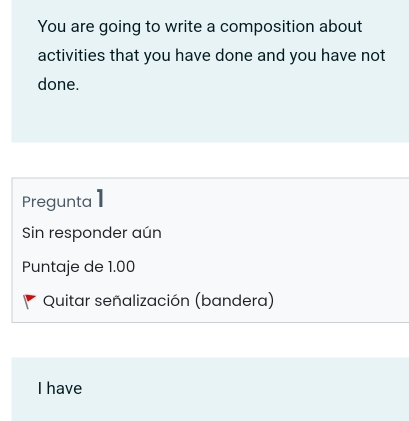 You are going to write a composition about
activities that you have done and you have not
done.
Pregunta 1
Sin responder aún
Puntaje de 1.00
Quitar señalización (bandera)
I have