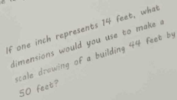 a 
If one inch represents 14 feet, what 
dimensions would you use to make ? 
scale drawing of a building 44 feet by 
SO feet?