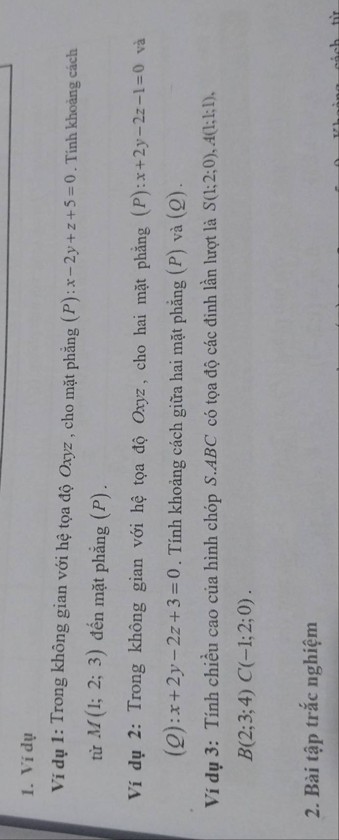 Ví dụ 
Ví dụ 1: Trong không gian với hệ tọa độ Oxyz , cho mặt phẳng (P): x-2y+z+5=0. Tính khoảng cách 
tù M(1;2;3) đến mặt phẳng (P). 
Ví dụ 2: Trong không gian với hệ tọa độ Oxyz, cho hai mặt phẳng (P) :x+2y-2z-1=0 và 
(Q): x+2y-2z+3=0. Tính khoảng cách giữa hai mặt phẳng (P) và (Q). 
Ví dụ 3: Tính chiều cao của hình chóp S. ABC có tọa độ các đinh lần lượt là S(1;2;0), A(1;1;1),
B(2;3;4)C(-1;2;0). 
2. Bài tập trắc nghiệm