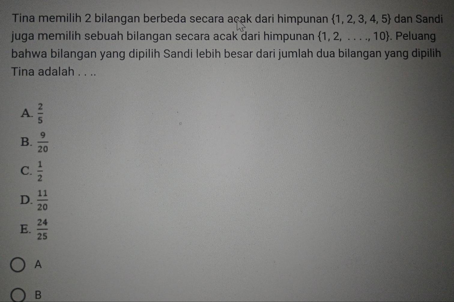 Tina memilih 2 bilangan berbeda secara açak dari himpunan  1,2,3,4,5 dan Sandi
juga memilih sebuah bilangan secara acak dari himpunan  1,2,...,10. Peluang
bahwa bilangan yang dipilih Sandi lebih besar dari jumlah dua bilangan yang dipilih
Tina adalah . . ..
A.  2/5 
B.  9/20 
C.  1/2 
D.  11/20 
E.  24/25 
A
B