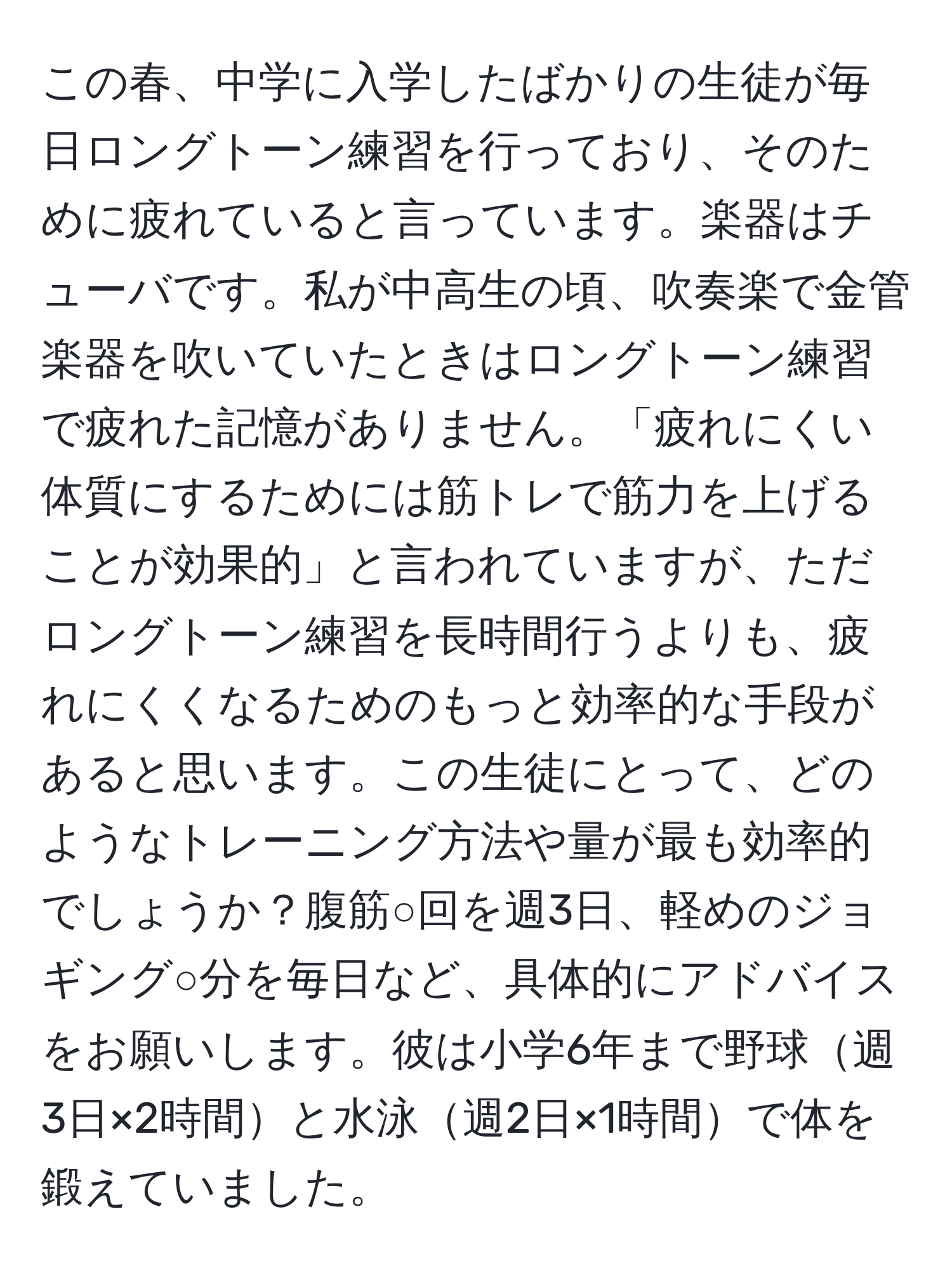 この春、中学に入学したばかりの生徒が毎日ロングトーン練習を行っており、そのために疲れていると言っています。楽器はチューバです。私が中高生の頃、吹奏楽で金管楽器を吹いていたときはロングトーン練習で疲れた記憶がありません。「疲れにくい体質にするためには筋トレで筋力を上げることが効果的」と言われていますが、ただロングトーン練習を長時間行うよりも、疲れにくくなるためのもっと効率的な手段があると思います。この生徒にとって、どのようなトレーニング方法や量が最も効率的でしょうか？腹筋○回を週3日、軽めのジョギング○分を毎日など、具体的にアドバイスをお願いします。彼は小学6年まで野球週3日×2時間と水泳週2日×1時間で体を鍛えていました。