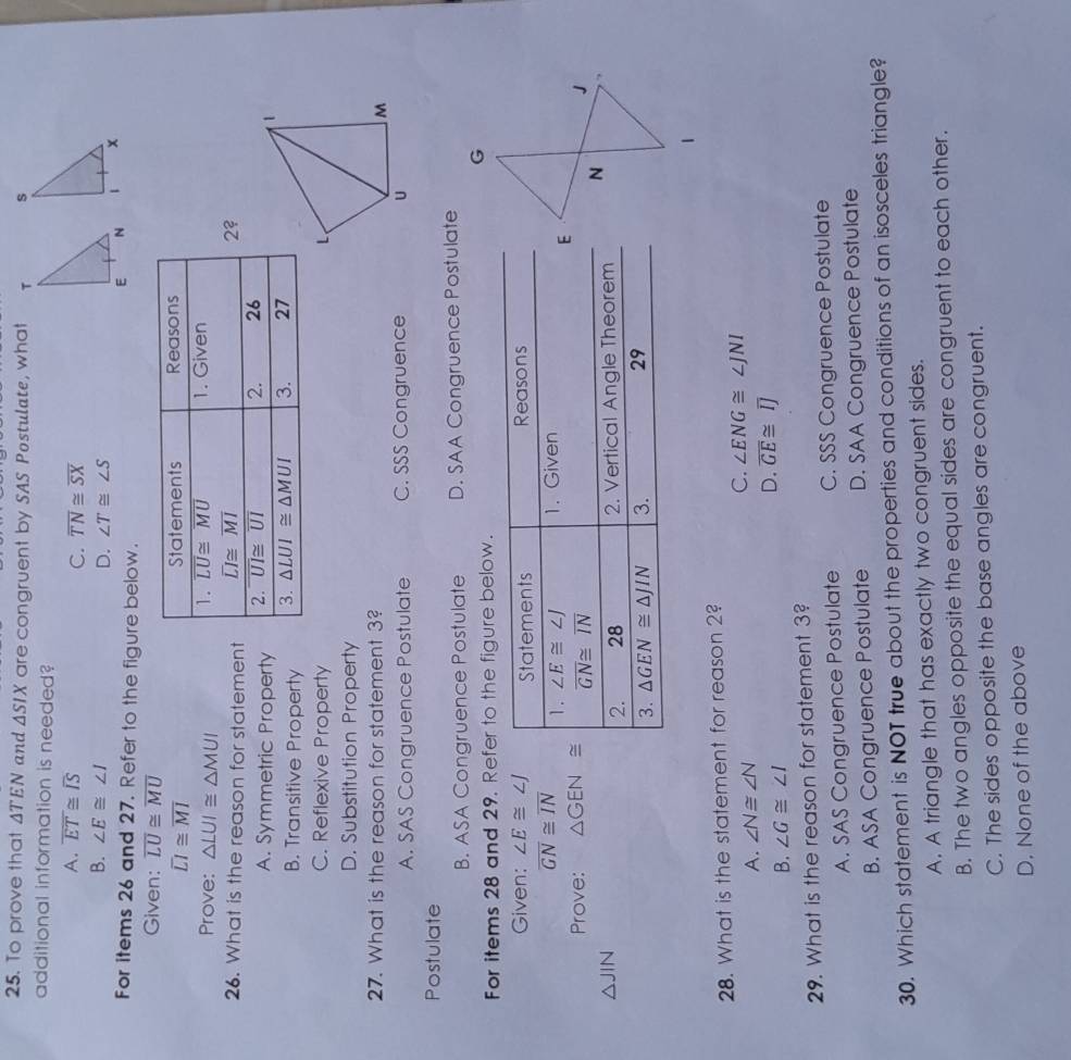 To prove that ATEN and △ SIX are congruent by SAS Postulate, wha 
additional information is needed?
A. overline ET≌ overline IS C. overline TN≌ overline SX
D. ∠ T≌ ∠ S
B. ∠ E≌ ∠ I
For items 26 and 27. Refer to the figure below.
Given: overline LU≌ overline MU
overline LI≌ overline MI
Prove: △ LUI≌ △ MUI
26. What is the reason for statemen
A. Symmetric Property
1
B. Transitive Property
C. Reflexive Property L
D. Substitution Property
27. What is the reason for statement 3?
M
A. SAS Congruence Postulate C. SSS Congruence U
Postulate
B. ASA Congruence Postulate D. SAA Congruence Postulate
For items 28 and 29. Refer to the figure below.
Given: ∠ E≌ ∠ J
overline GN≌ overline IN
Prove: △ GEN≌
△ JIN
28. What is the statement for reason 2?
A. ∠ N≌ ∠ N
C. ∠ ENG≌ ∠ JNI
B. ∠ G≌ ∠ I
D. overline GE≌ overline IJ
29. What is the reason for statement 3?
A. SAS Congruence Postulate C. SSS Congruence Postulate
B. ASA Congruence Postulate D. SAA Congruence Postulate
30. Which statement is NOT true about the properties and conditions of an isosceles triangle?
A. A triangle that has exactly two congruent sides.
B. The two angles opposite the equal sides are congruent to each other.
C. The sides opposite the base angles are congruent.
D. None of the above