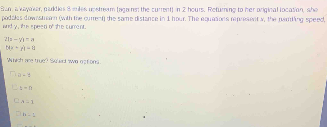 Sun, a kayaker, paddles 8 miles upstream (against the current) in 2 hours. Returning to her original location, she
paddles downstream (with the current) the same distance in 1 hour. The equations represent x, the paddling speed,
and y, the speed of the current.
2(x-y)=a
b(x+y)=8
Which are true? Select two options.
a=8
b=8
a=1
b=1