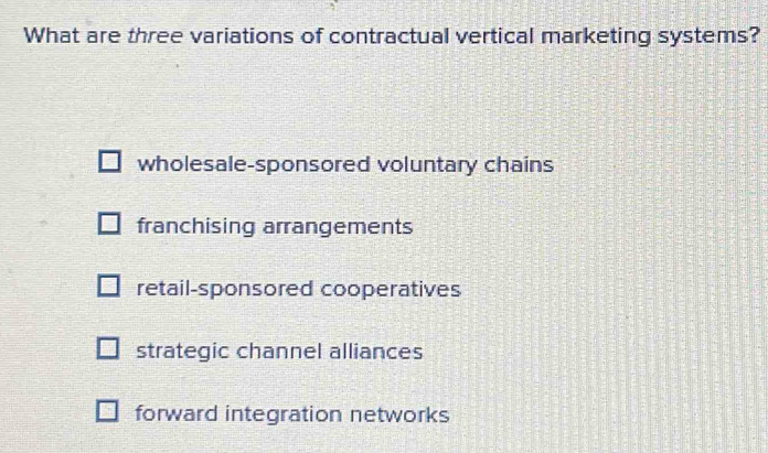 What are three variations of contractual vertical marketing systems?
wholesale-sponsored voluntary chains
franchising arrangements
retail-sponsored cooperatives
strategic channel alliances
forward integration networks