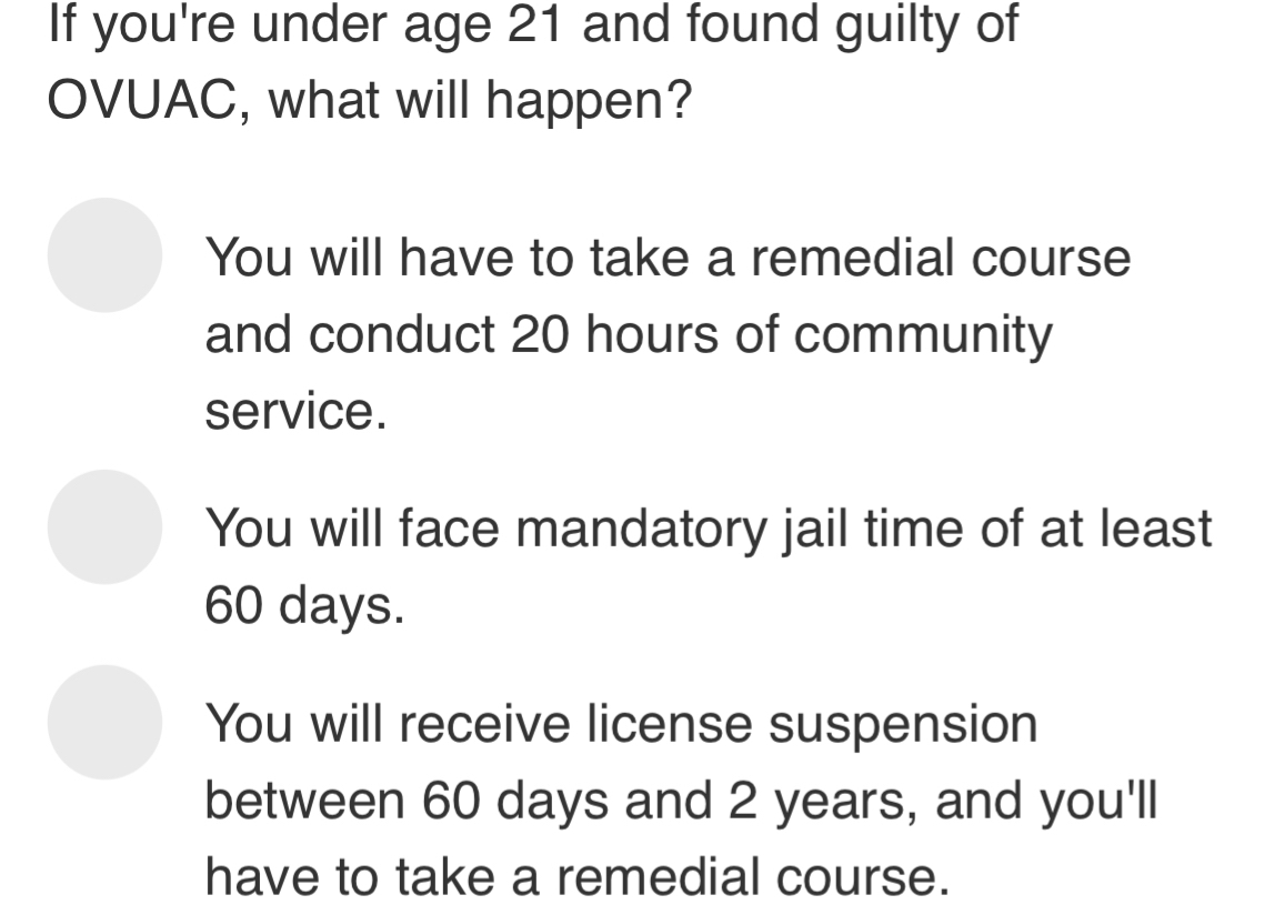 If you're under age 21 and found guilty of
OVUAC, what will happen?
You will have to take a remedial course
and conduct 20 hours of community
service.
You will face mandatory jail time of at least
60 days.
You will receive license suspension
between 60 days and 2 years, and you'll
have to take a remedial course.