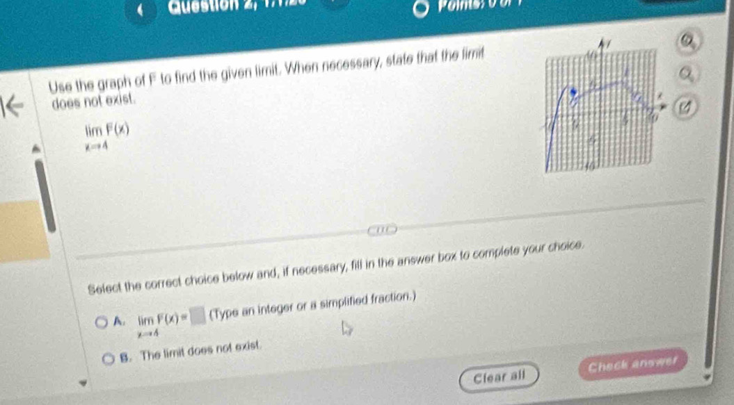 Question 2,
Use the graph of F to find the given limit. When necessary, state that the limit
Q_2
does not exist.
limlimits _xto 4F(x)
Select the correct choice below and, if necessary, fill in the answer box to complete your choice.
A. limlimits _xto 4F(x)=□ (Type an integer or a simplified fraction.)
B. The limit does not exist.
Clear all Check answer