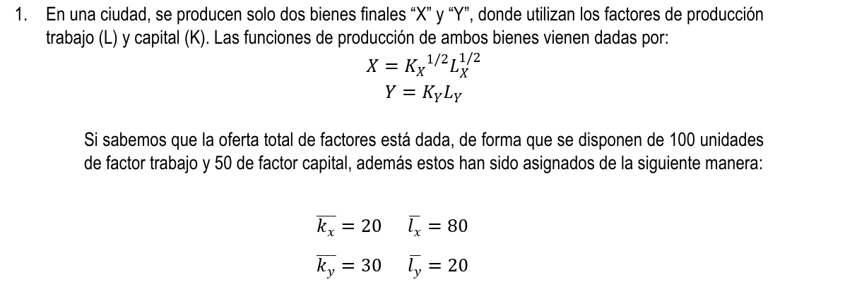 En una ciudad, se producen solo dos bienes finales “ X ” y “ Y ”, donde utilizan los factores de producción 
trabajo (L) y capital (K). Las funciones de producción de ambos bienes vienen dadas por:
X=K_X^((1/2)L_X^(1/2)
Y=K_Y)L_Y
Si sabemos que la oferta total de factores está dada, de forma que se disponen de 100 unidades 
de factor trabajo y 50 de factor capital, además estos han sido asignados de la siguiente manera:
overline k_x=20 overline l_x=80
overline k_y=30 overline l_y=20