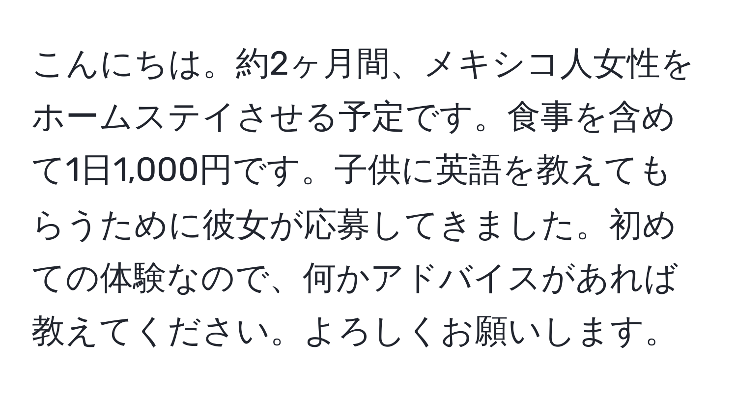 こんにちは。約2ヶ月間、メキシコ人女性をホームステイさせる予定です。食事を含めて1日1,000円です。子供に英語を教えてもらうために彼女が応募してきました。初めての体験なので、何かアドバイスがあれば教えてください。よろしくお願いします。